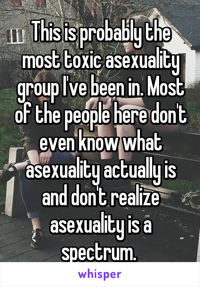 This is probably the most toxic asexuality group I've been in. Most of the people here don't even know what asexuality actually is and don't realize asexuality is a spectrum. 