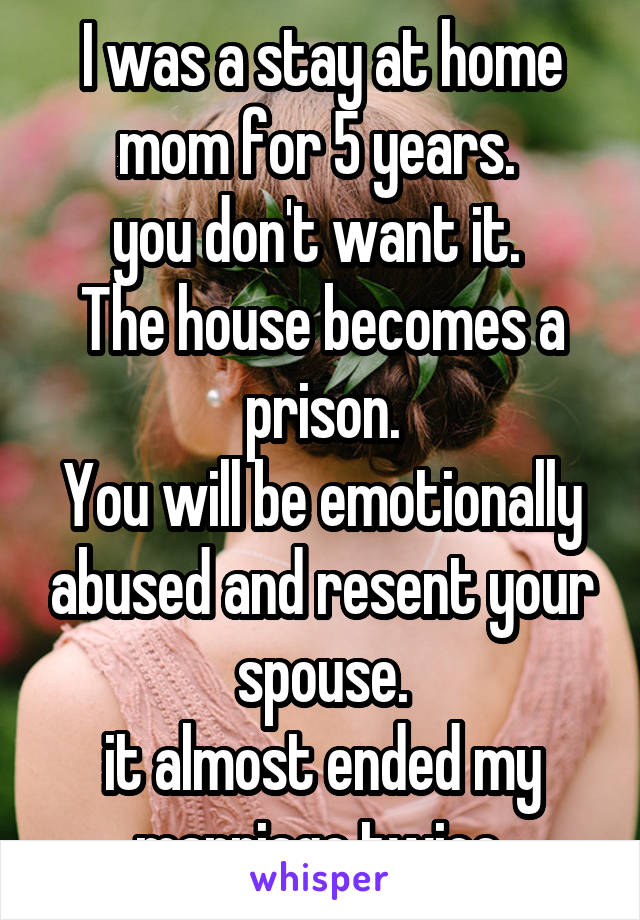 I was a stay at home mom for 5 years. 
you don't want it. 
The house becomes a prison.
You will be emotionally abused and resent your spouse.
it almost ended my marriage twice.