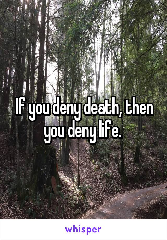 If you deny death, then you deny life. 