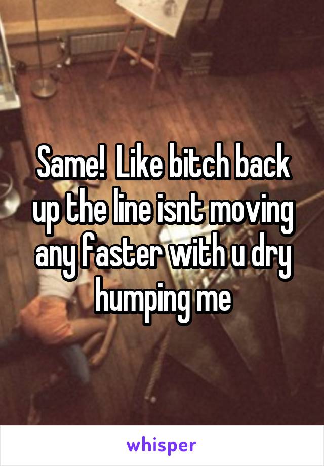 Same!  Like bitch back up the line isnt moving any faster with u dry humping me