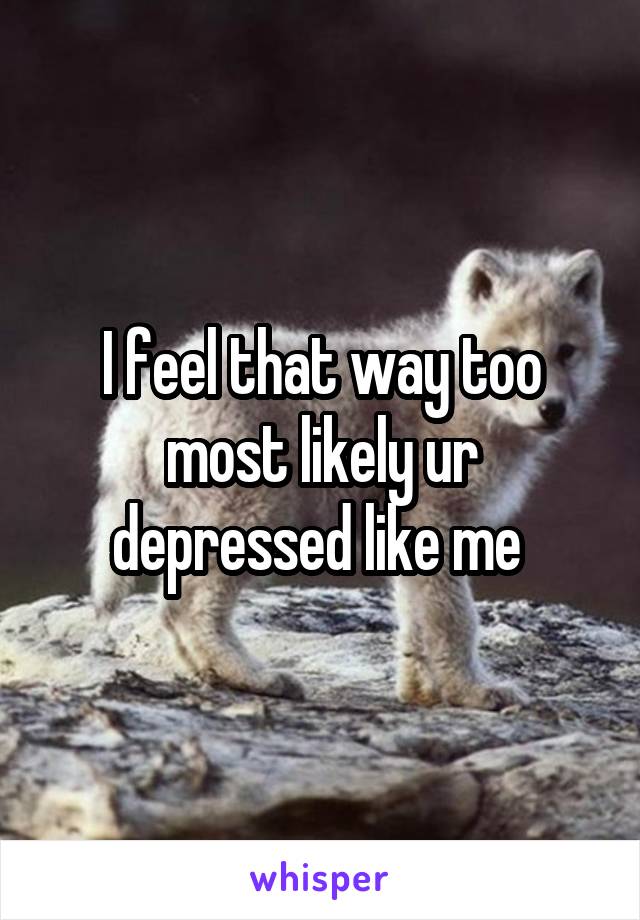 I feel that way too most likely ur depressed like me 