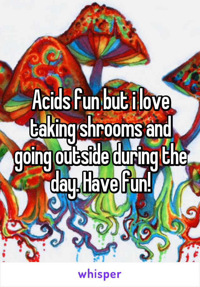 Acids fun but i love taking shrooms and going outside during the day. Have fun!