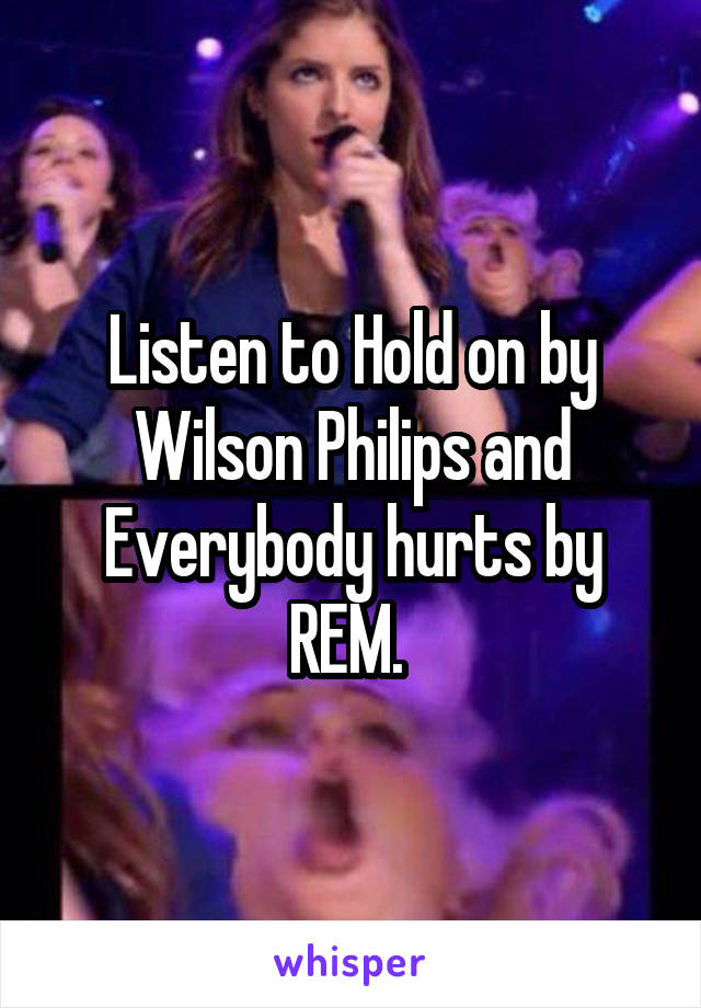 Listen to Hold on by Wilson Philips and Everybody hurts by REM. 