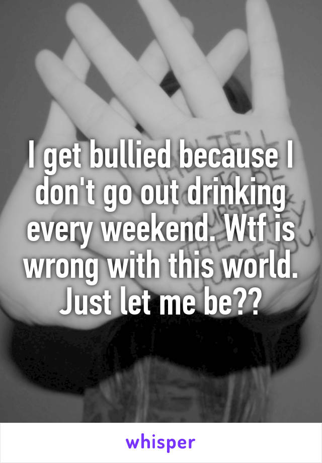 I get bullied because I don't go out drinking every weekend. Wtf is wrong with this world. Just let me be??