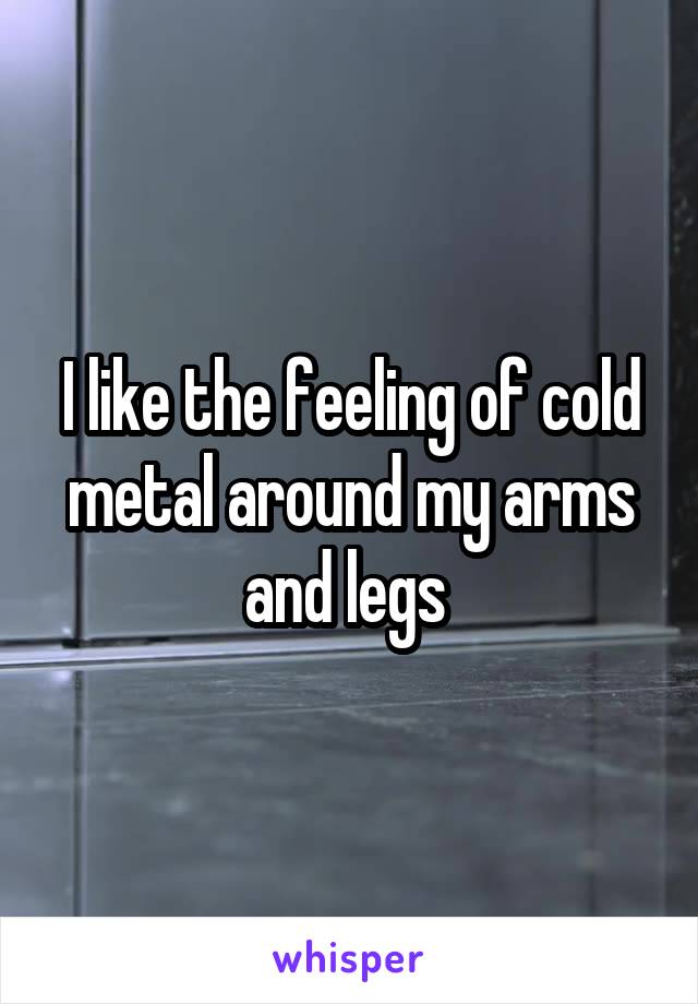 I like the feeling of cold metal around my arms and legs 