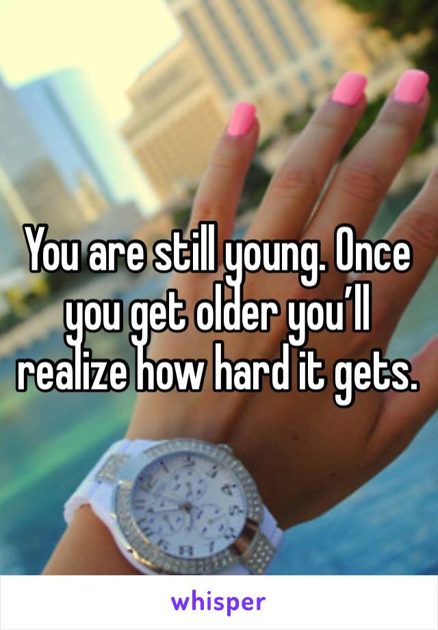 You are still young. Once you get older you’ll realize how hard it gets. 