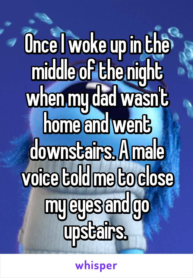 Once I woke up in the middle of the night when my dad wasn't home and went downstairs. A male voice told me to close my eyes and go upstairs. 