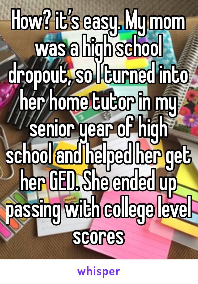How? it’s easy. My mom was a high school dropout, so I turned into her home tutor in my senior year of high school and helped her get her GED. She ended up passing with college level scores
