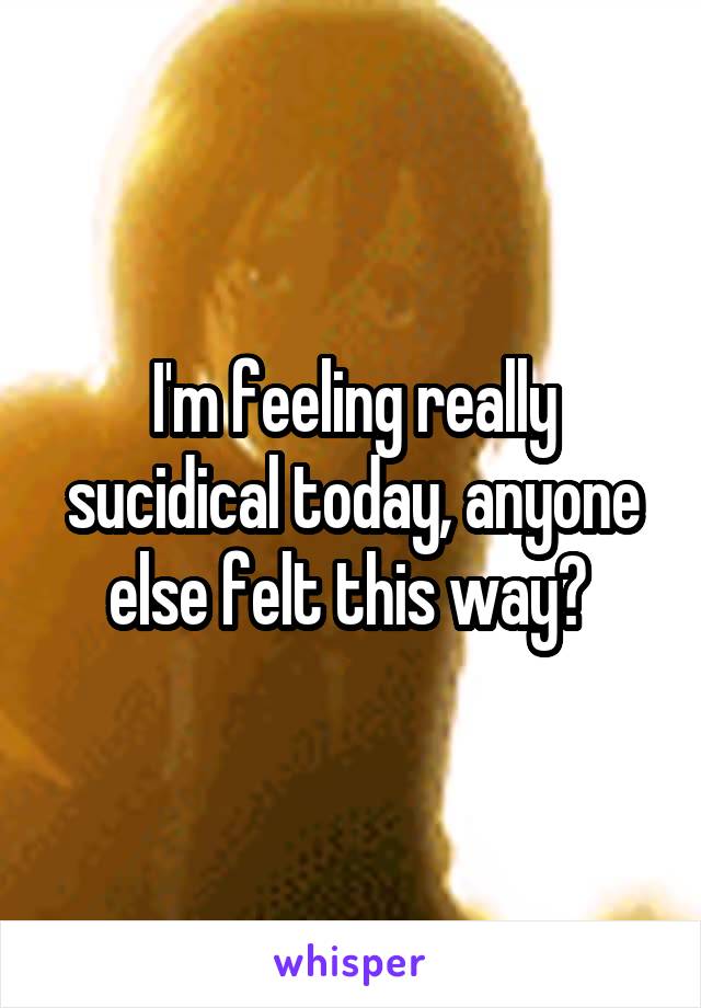 I'm feeling really sucidical today, anyone else felt this way? 