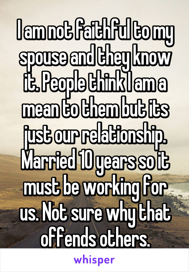 I am not faithful to my spouse and they know it. People think I am a mean to them but its just our relationship. Married 10 years so it must be working for us. Not sure why that offends others.