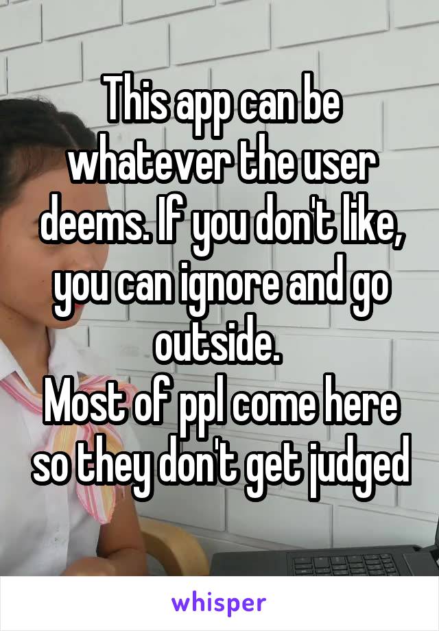 This app can be whatever the user deems. If you don't like, you can ignore and go outside. 
Most of ppl come here so they don't get judged 