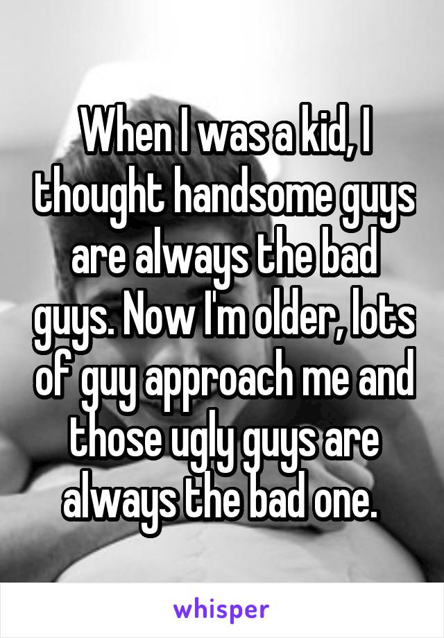 When I was a kid, I thought handsome guys are always the bad guys. Now I'm older, lots of guy approach me and those ugly guys are always the bad one. 