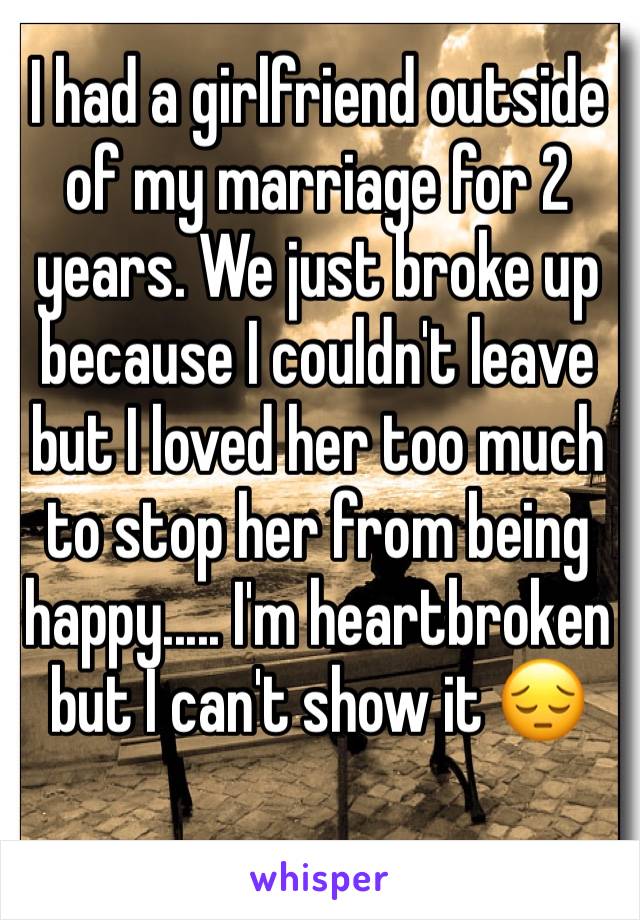 I had a girlfriend outside of my marriage for 2 years. We just broke up because I couldn't leave but I loved her too much to stop her from being happy..... I'm heartbroken but I can't show it 😔