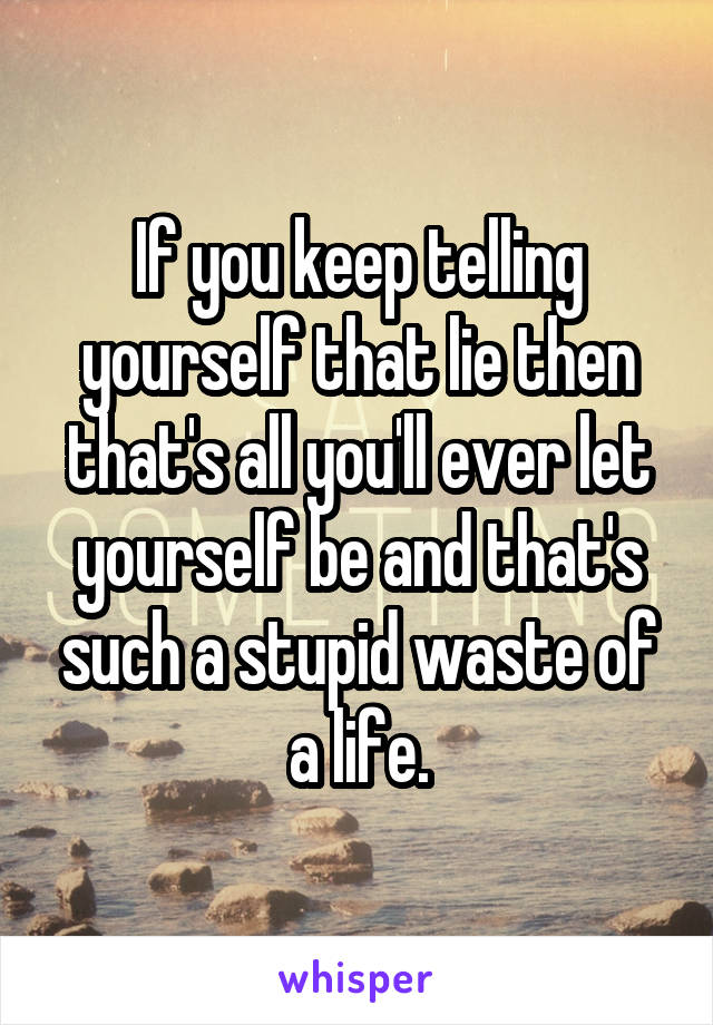 If you keep telling yourself that lie then that's all you'll ever let yourself be and that's such a stupid waste of a life.