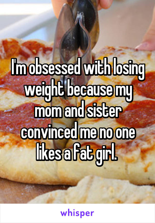 I'm obsessed with losing weight because my mom and sister convinced me no one likes a fat girl. 