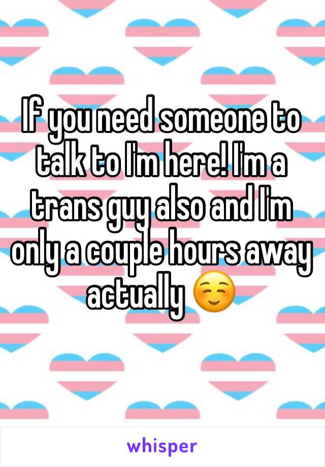 If you need someone to talk to I'm here! I'm a trans guy also and I'm only a couple hours away actually ☺️