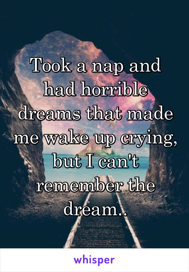 Took a nap and had horrible dreams that made me wake up crying, but I can't remember the dream..