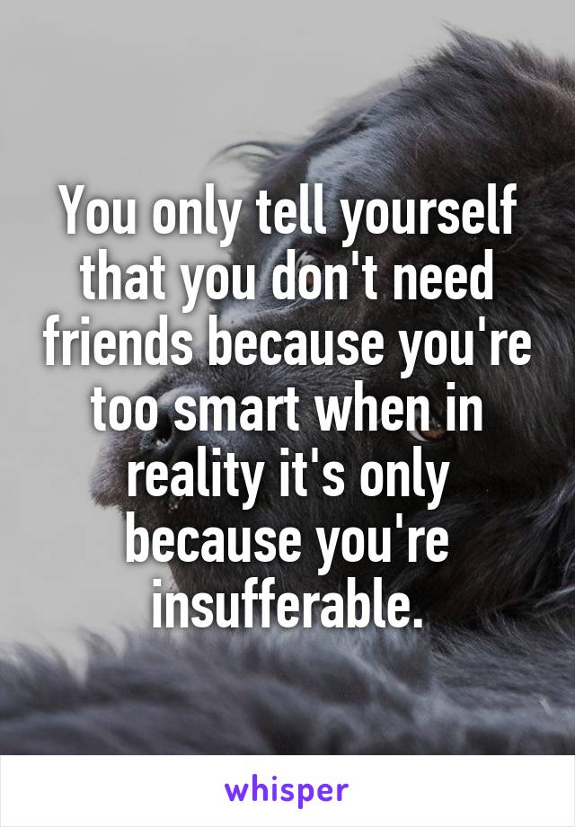 You only tell yourself that you don't need friends because you're too smart when in reality it's only because you're insufferable.