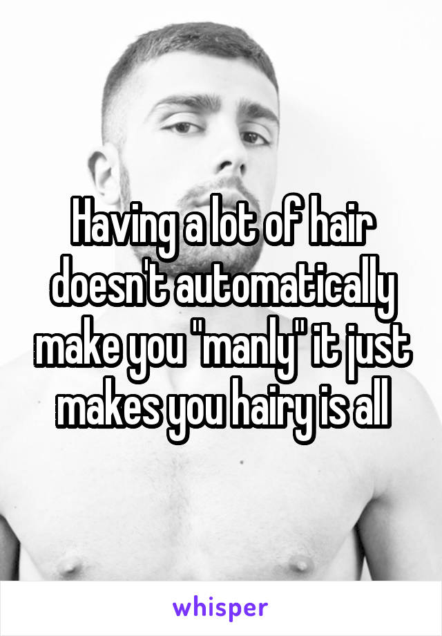 Having a lot of hair doesn't automatically make you "manly" it just makes you hairy is all