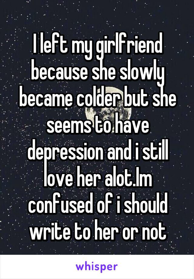 I left my girlfriend because she slowly became colder but she seems to have depression and i still love her alot.Im confused of i should write to her or not