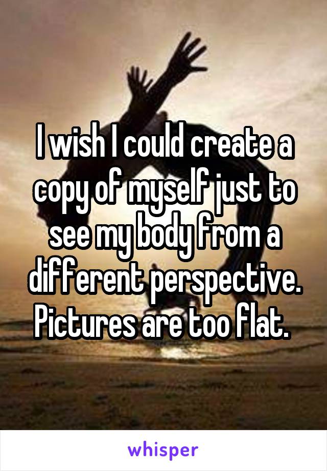 I wish I could create a copy of myself just to see my body from a different perspective. Pictures are too flat. 