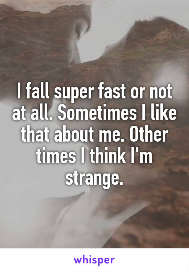 I fall super fast or not at all. Sometimes I like that about me. Other times I think I'm strange.