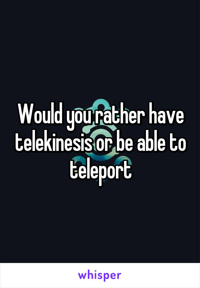 Would you rather have telekinesis or be able to teleport