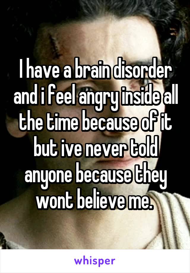 I have a brain disorder and i feel angry inside all the time because of it but ive never told anyone because they wont believe me. 