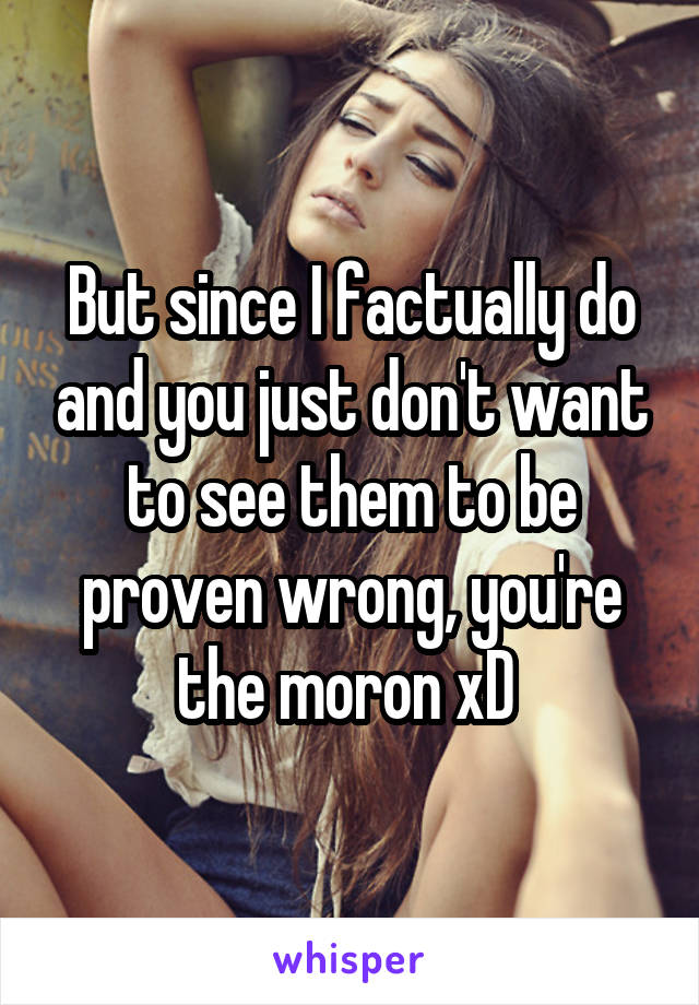 But since I factually do and you just don't want to see them to be proven wrong, you're the moron xD 