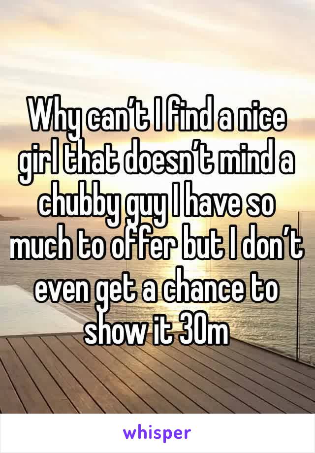 Why can’t I find a nice girl that doesn’t mind a chubby guy I have so much to offer but I don’t even get a chance to show it 30m