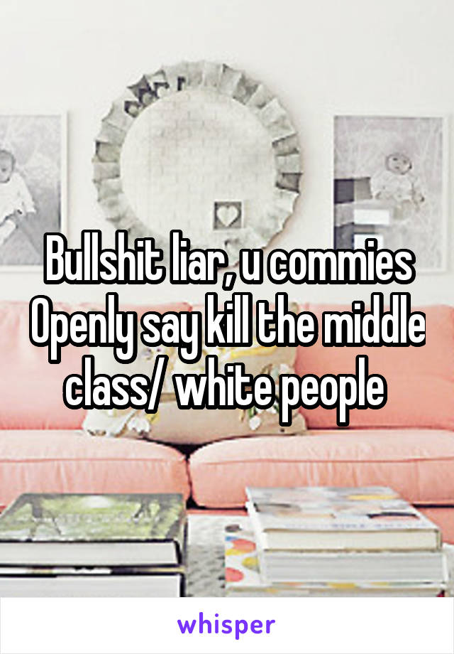 Bullshit liar, u commies Openly say kill the middle class/ white people 