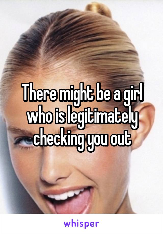 There might be a girl who is legitimately checking you out
