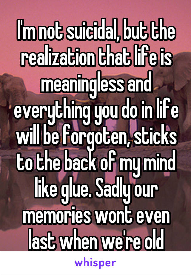 I'm not suicidal, but the realization that life is meaningless and everything you do in life will be forgoten, sticks to the back of my mind like glue. Sadly our memories wont even last when we're old