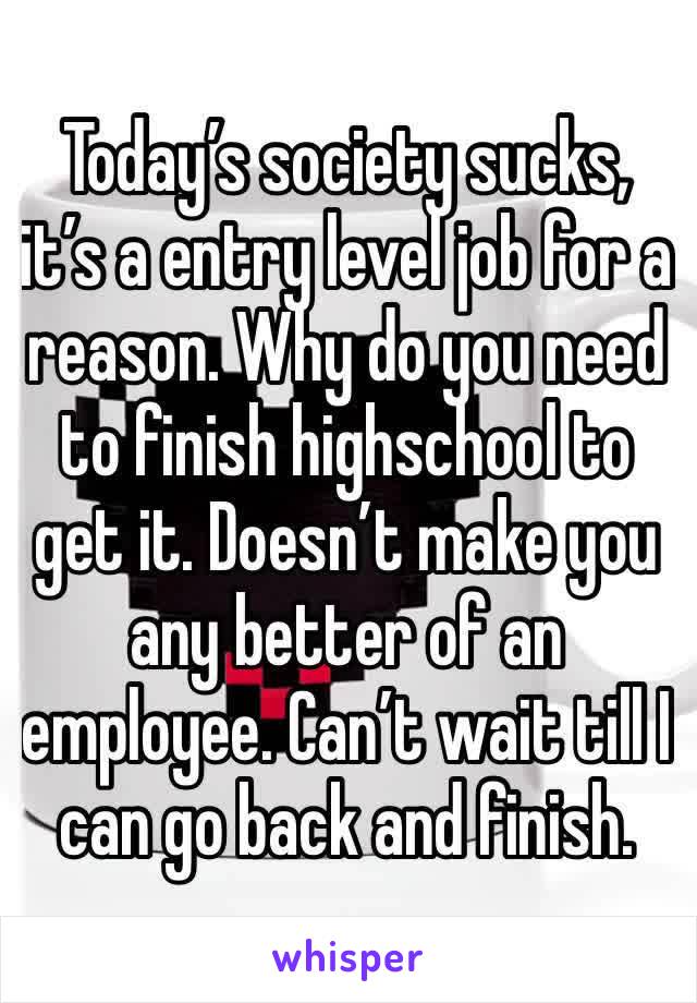 Today’s society sucks, it’s a entry level job for a reason. Why do you need to finish highschool to get it. Doesn’t make you any better of an employee. Can’t wait till I can go back and finish. 