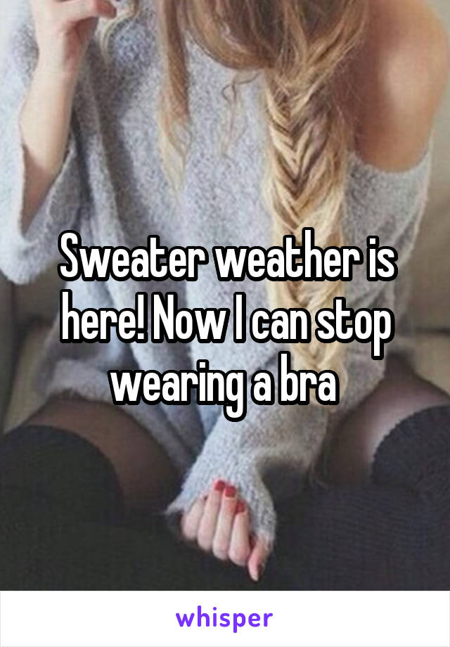 Sweater weather is here! Now I can stop wearing a bra 