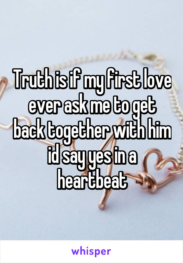 Truth is if my first love ever ask me to get back together with him id say yes in a heartbeat