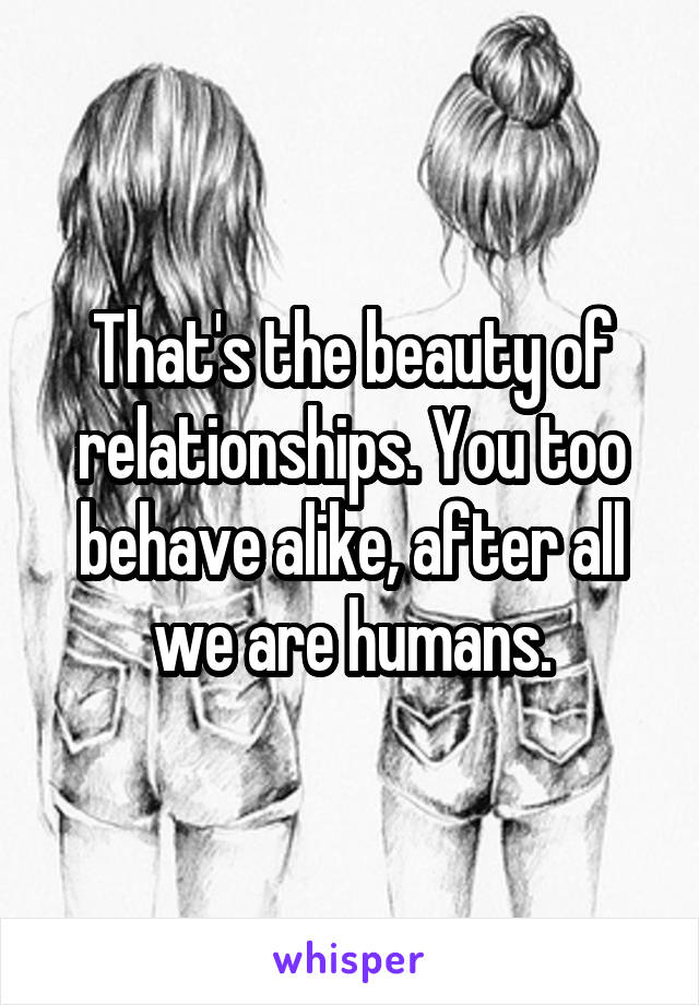 That's the beauty of relationships. You too behave alike, after all we are humans.