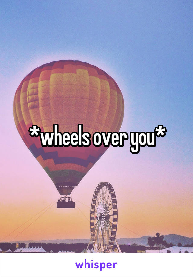 *wheels over you*