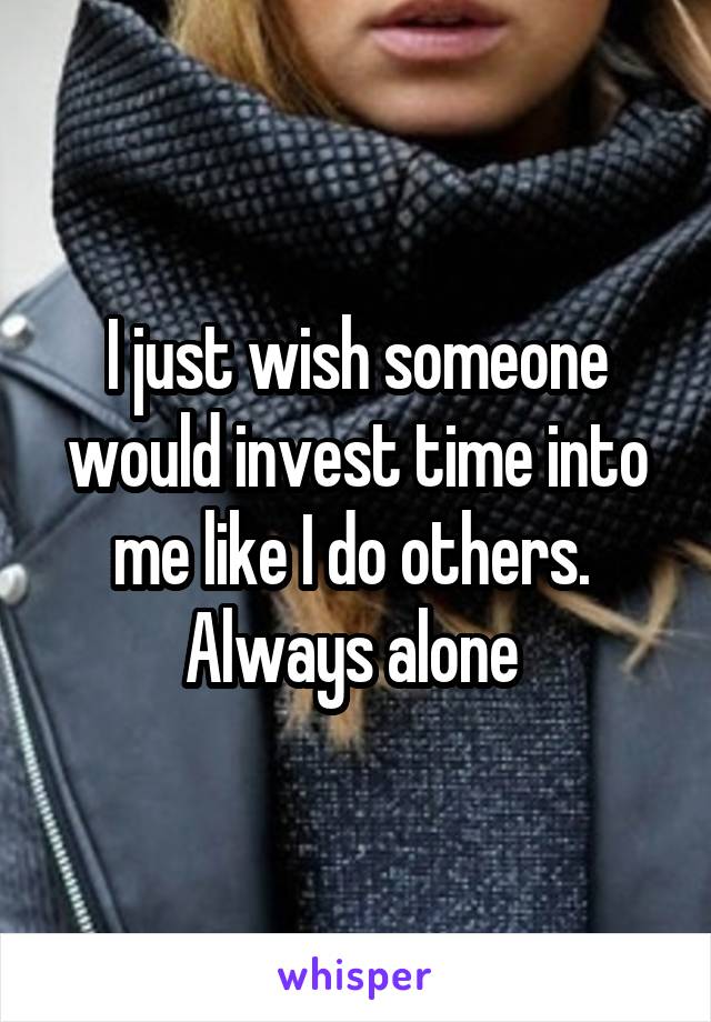 I just wish someone would invest time into me like I do others. 
Always alone 