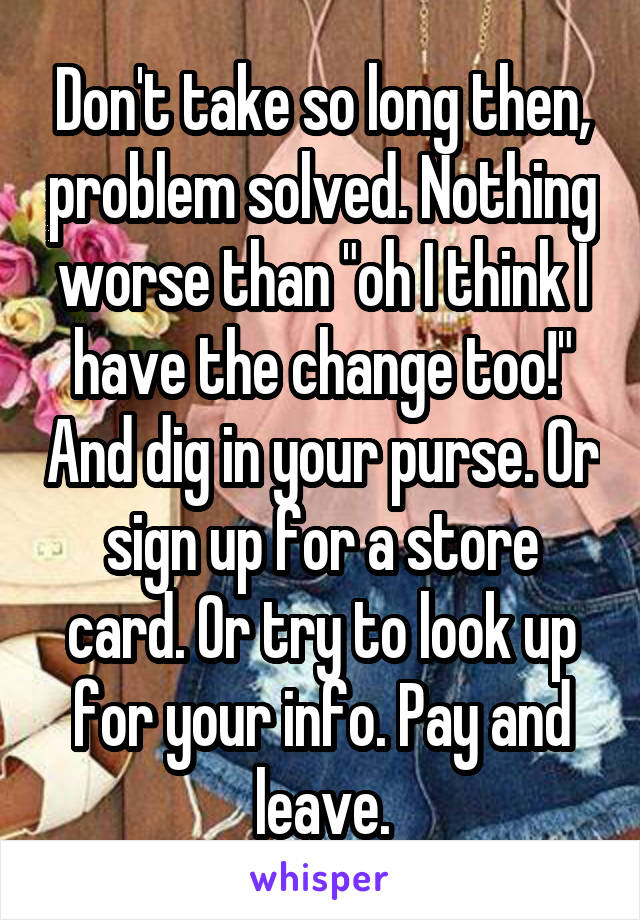 Don't take so long then, problem solved. Nothing worse than "oh I think I have the change too!" And dig in your purse. Or sign up for a store card. Or try to look up for your info. Pay and leave.
