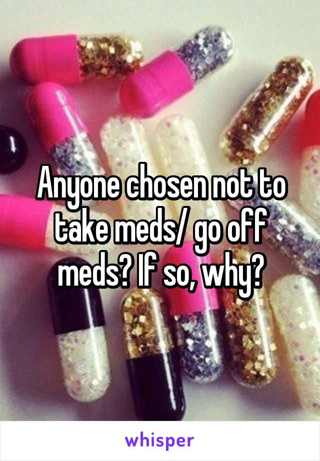 Anyone chosen not to take meds/ go off meds? If so, why?