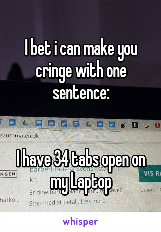 I bet i can make you cringe with one sentence:


I have 34 tabs open on my Laptop