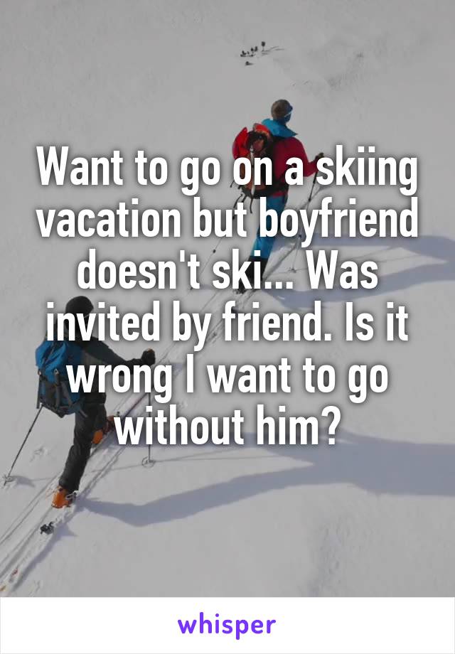 Want to go on a skiing vacation but boyfriend doesn't ski... Was invited by friend. Is it wrong I want to go without him?
