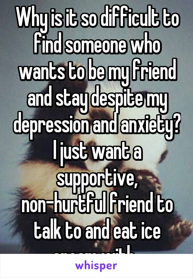 Why is it so difficult to find someone who wants to be my friend and stay despite my depression and anxiety? I just want a supportive, non-hurtful friend to talk to and eat ice cream with. 