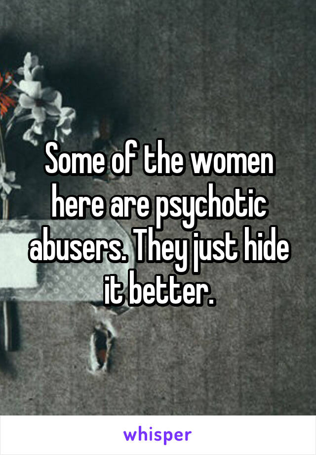 Some of the women here are psychotic abusers. They just hide it better.