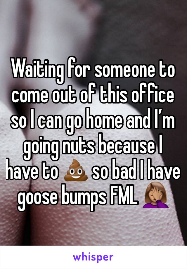 Waiting for someone to come out of this office so I can go home and I’m going nuts because I have to 💩 so bad I have goose bumps FML 🤦🏽‍♀️