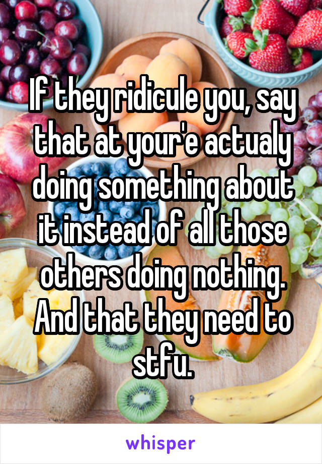 If they ridicule you, say that at your'e actualy doing something about it instead of all those others doing nothing. And that they need to stfu.