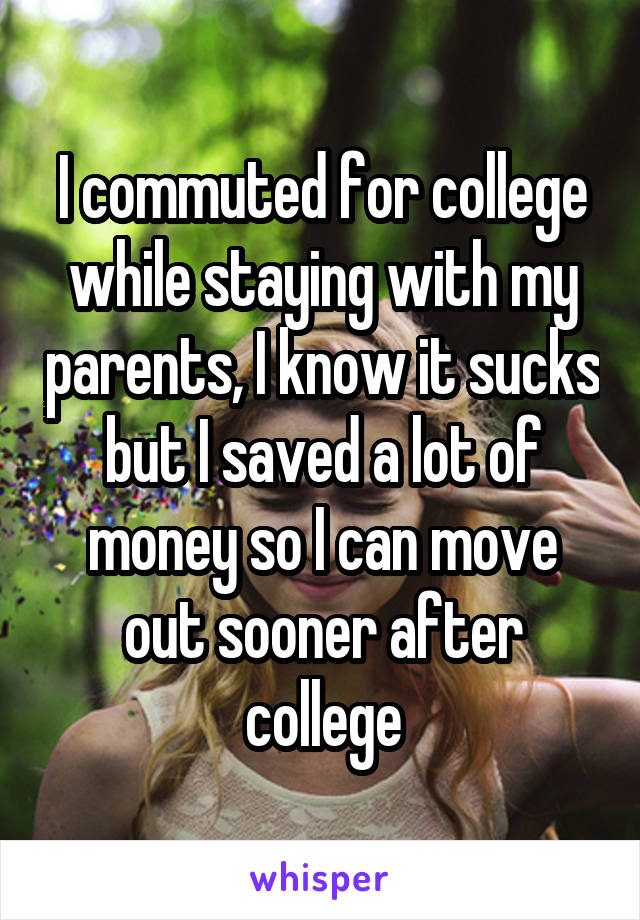 I commuted for college while staying with my parents, I know it sucks but I saved a lot of money so I can move out sooner after college