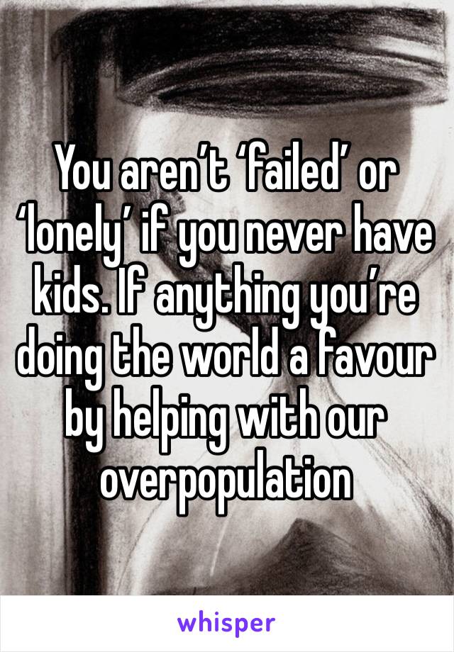 You aren’t ‘failed’ or ‘lonely’ if you never have kids. If anything you’re doing the world a favour by helping with our overpopulation 