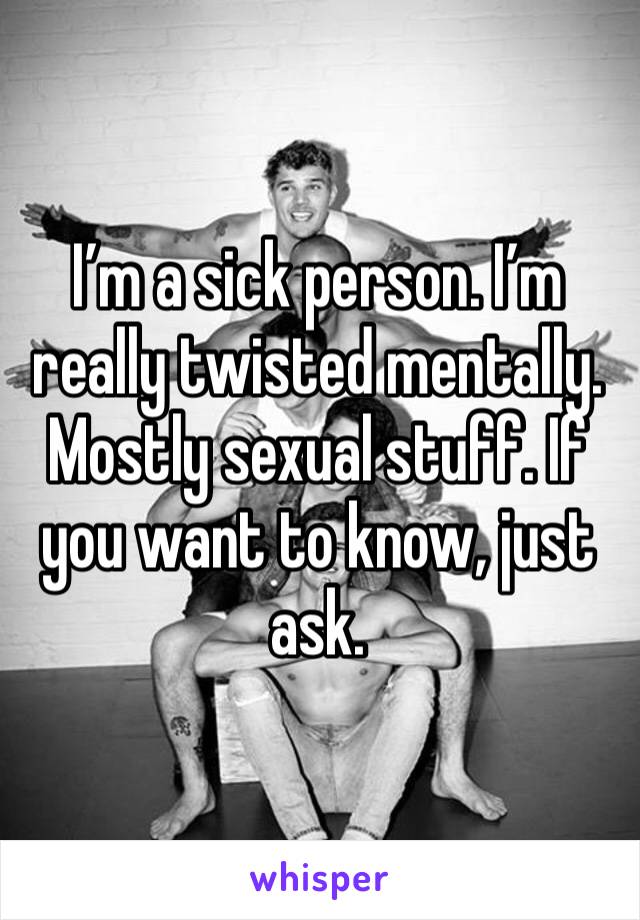 I’m a sick person. I’m really twisted mentally. Mostly sexual stuff. If you want to know, just ask. 